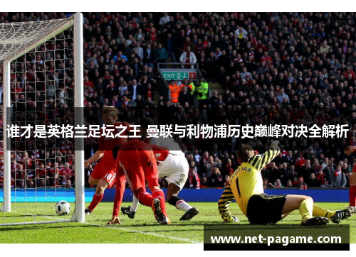 谁才是英格兰足坛之王 曼联与利物浦历史巅峰对决全解析