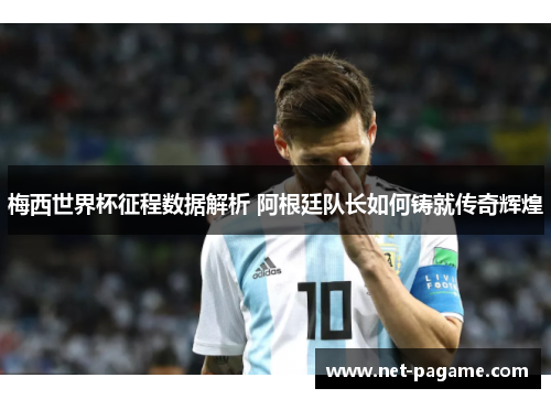 梅西世界杯征程数据解析 阿根廷队长如何铸就传奇辉煌