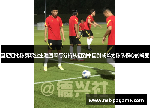 国足归化球员职业生涯回顾与分析从初到中国到成长为球队核心的蜕变 国足归化球员职业生涯回顾与分析从初到中国到成长为球队核心的蜕变