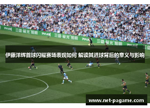 伊藤洋辉首球闪耀赛场表现如何 解读其进球背后的意义与影响 伊藤洋辉首球闪耀赛场表现如何 解读其进球背后的意义与影响