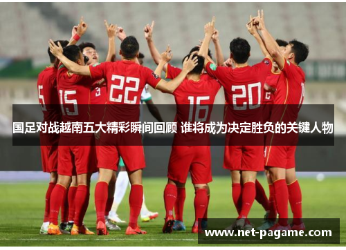 国足对战越南五大精彩瞬间回顾 谁将成为决定胜负的关键人物 国足对战越南五大精彩瞬间回顾 谁将成为决定胜负的关键人物