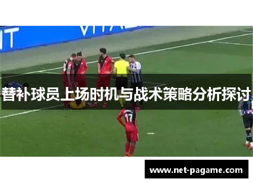 替补球员上场时机与战术策略分析探讨 替补球员上场时机与战术策略分析探讨