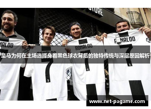 皇马为何在主场选择身着黑色球衣背后的独特传统与深层原因解析