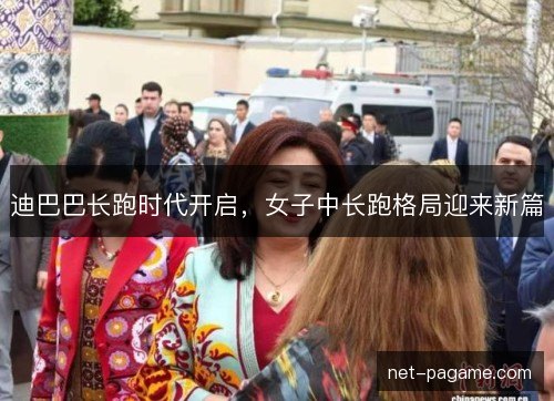 迪巴巴长跑时代开启，女子中长跑格局迎来新篇