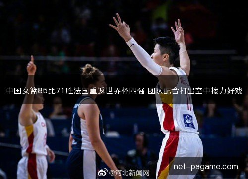 中国女篮85比71胜法国重返世界杯四强 团队配合打出空中接力好戏